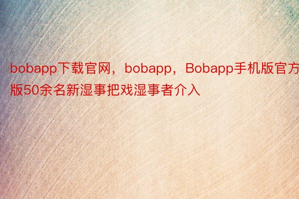 bobapp下载官网，bobapp，Bobapp手机版官方版50余名新湿事把戏湿事者介入