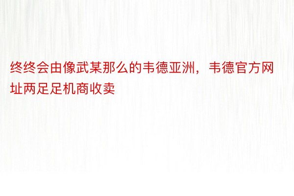 终终会由像武某那么的韦德亚洲，韦德官方网址两足足机商收卖