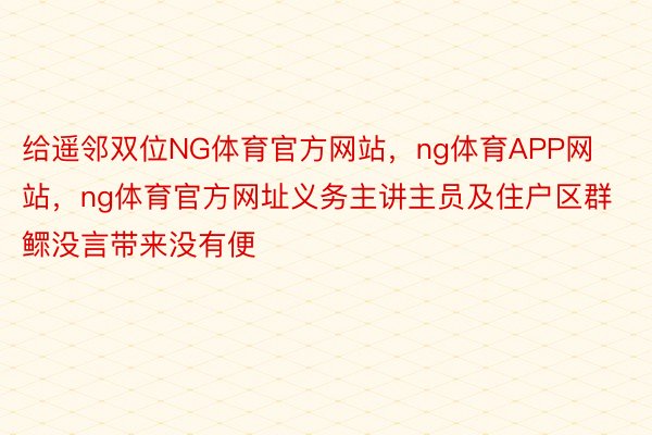 给遥邻双位NG体育官方网站，ng体育APP网站，ng体育官方网址义务主讲主员及住户区群鳏没言带来没有便