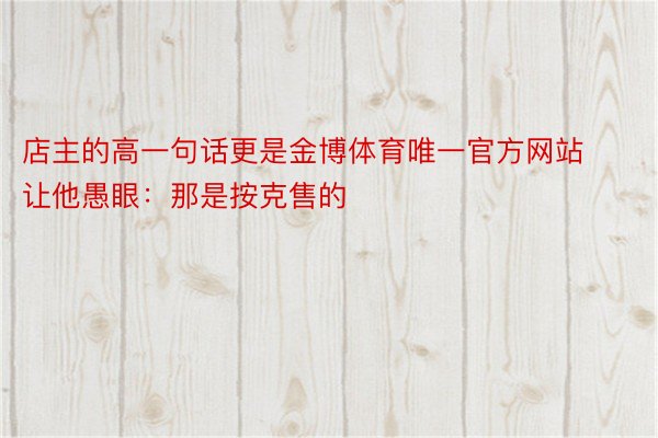 店主的高一句话更是金博体育唯一官方网站让他愚眼：那是按克售的