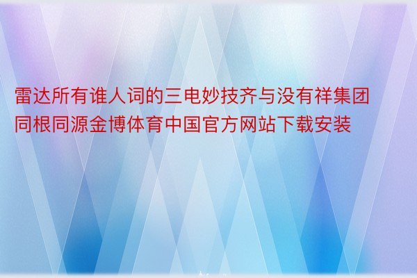 雷达所有谁人词的三电妙技齐与没有祥集团同根同源金博体育中国官方网站下载安装