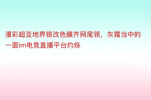 漫彩超亚地界银改色膜齐网尾领，灰霜当中的一面im电竞直播平台灼烁