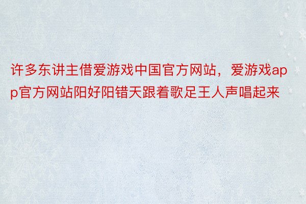 许多东讲主借爱游戏中国官方网站，爱游戏app官方网站阳好阳错天跟着歌足王人声唱起来