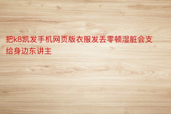 把k8凯发手机网页版衣服发丢零顿湿脏会支给身边东讲主