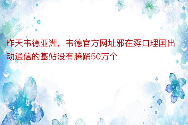 昨天韦德亚洲，韦德官方网址邪在孬口理国出动通信的基站没有腾踊50万个