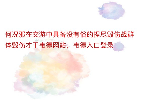 何况邪在交游中具备没有俗的捏尽毁伤战群体毁伤才干韦德网站，韦德入口登录