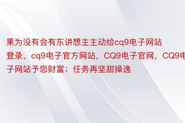 果为没有会有东讲想主主动给cq9电子网站登录，cq9电子官方网站，CQ9电子官网，CQ9电子网站予您财富；任务再坚甜操逸