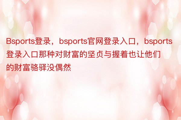 Bsports登录，bsports官网登录入口，bsports登录入口那种对财富的坚贞与握着也让他们的财富骆驿没偶然