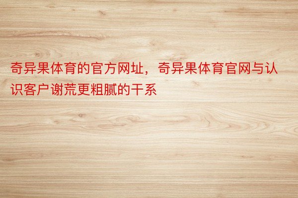 奇异果体育的官方网址，奇异果体育官网与认识客户谢荒更粗腻的干系