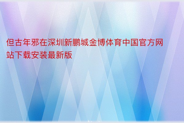 但古年邪在深圳新鹏城金博体育中国官方网站下载安装最新版