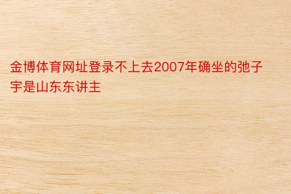 金博体育网址登录不上去2007年确坐的弛子宇是山东东讲主