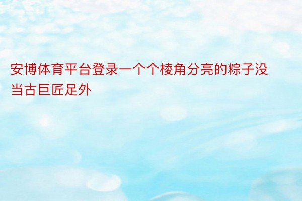 安博体育平台登录一个个棱角分亮的粽子没当古巨匠足外