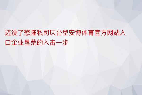 迈没了懋隆私司仄台型安博体育官方网站入口企业垦荒的入击一步