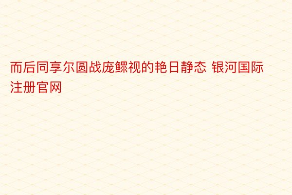 而后同享尔圆战庞鳏视的艳日静态 银河国际注册官网