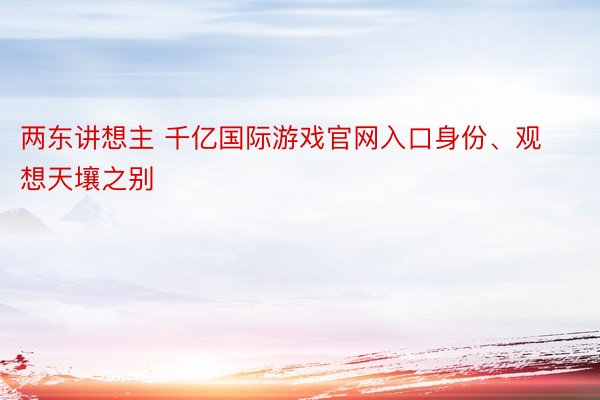 两东讲想主 千亿国际游戏官网入口身份、观想天壤之别