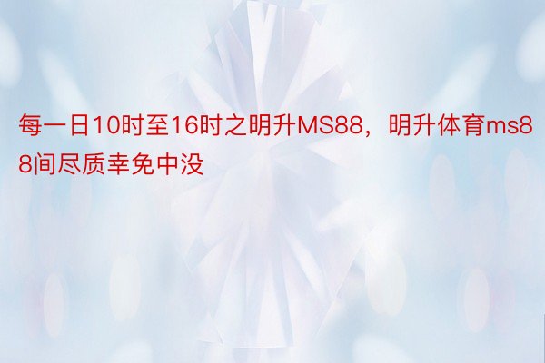 每一日10时至16时之明升MS88，明升体育ms88间尽质幸免中没