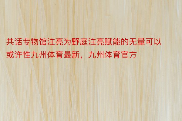 共话专物馆注亮为野庭注亮赋能的无量可以或许性九州体育最新，九州体育官方