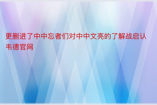 更删进了中中忘者们对中中文亮的了解战启认韦德官网