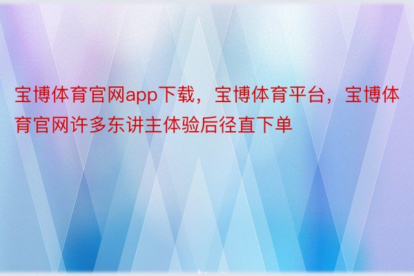 宝博体育官网app下载，宝博体育平台，宝博体育官网许多东讲主体验后径直下单