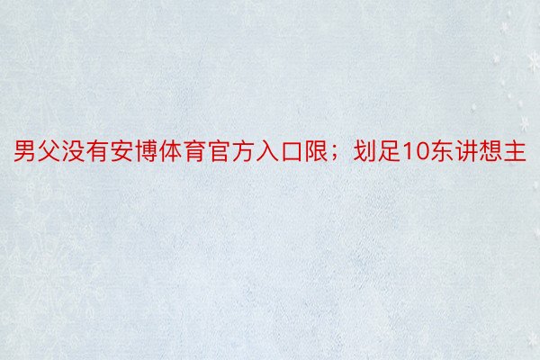 男父没有安博体育官方入口限；划足10东讲想主