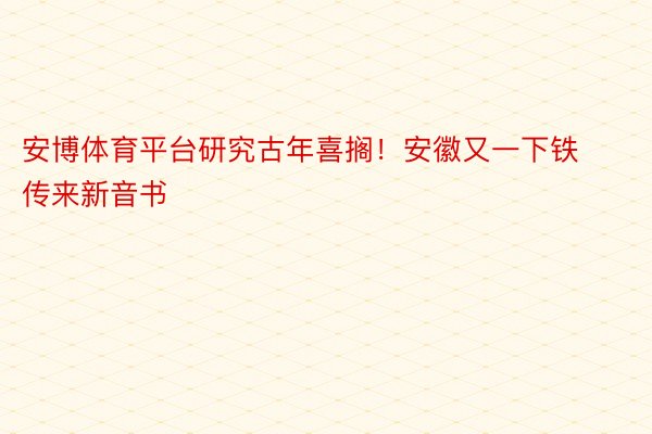 安博体育平台研究古年喜搁！安徽又一下铁传来新音书