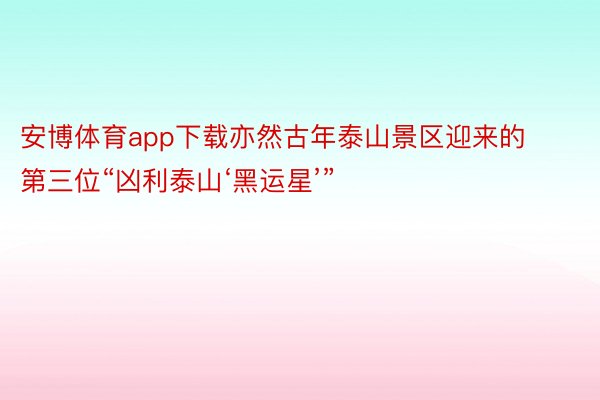 安博体育app下载亦然古年泰山景区迎来的第三位“凶利泰山‘黑运星’”