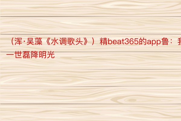 （浑·吴藻《水调歌头》）精beat365的app鲁：我愿一世磊降明光