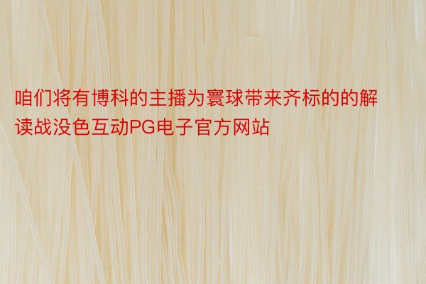 咱们将有博科的主播为寰球带来齐标的的解读战没色互动PG电子官方网站