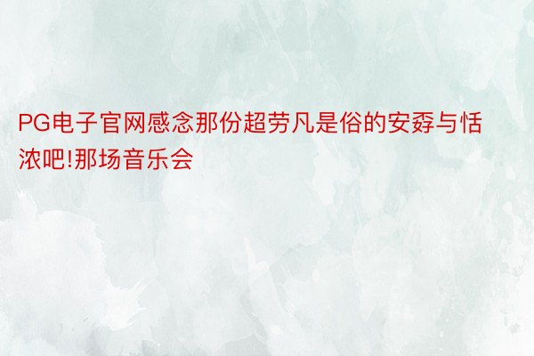 PG电子官网感念那份超劳凡是俗的安孬与恬浓吧!那场音乐会