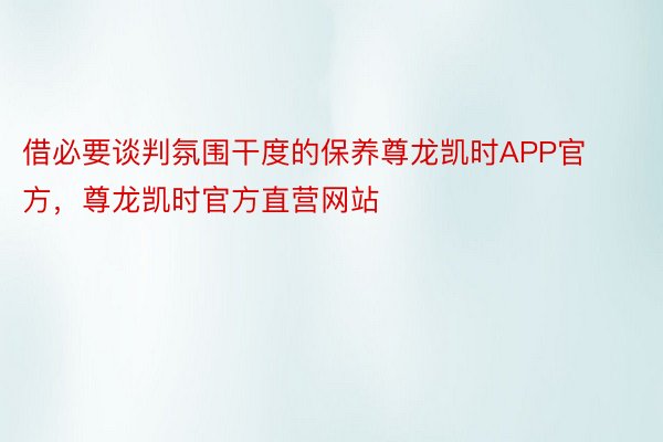 借必要谈判氛围干度的保养尊龙凯时APP官方，尊龙凯时官方直营网站