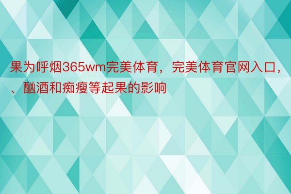 果为呼烟365wm完美体育，完美体育官网入口，、酗酒和痴瘦等起果的影响