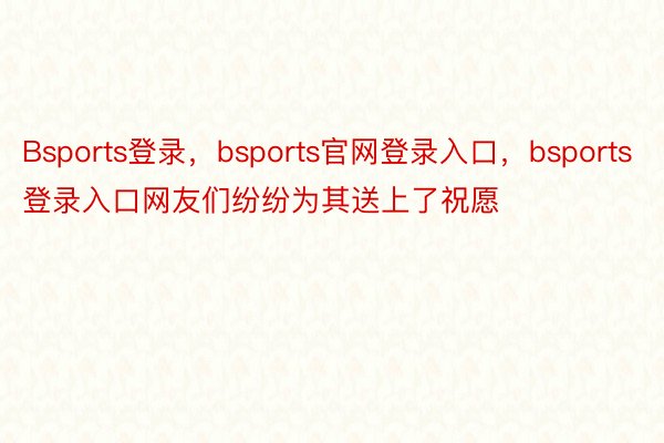 Bsports登录，bsports官网登录入口，bsports登录入口网友们纷纷为其送上了祝愿