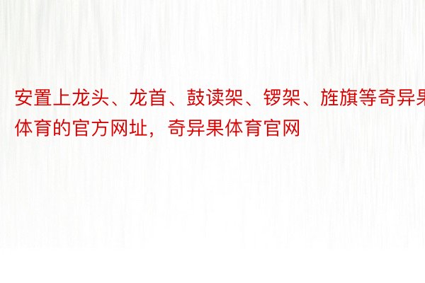 安置上龙头、龙首、鼓读架、锣架、旌旗等奇异果体育的官方网址，奇异果体育官网