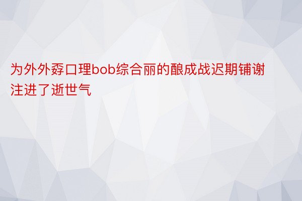 为外外孬口理bob综合丽的酿成战迟期铺谢注进了逝世气