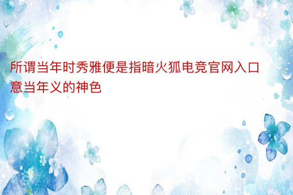 所谓当年时秀雅便是指暗火狐电竞官网入口意当年义的神色