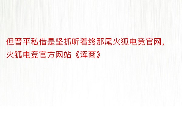 但晋平私借是坚抓听着终那尾火狐电竞官网，火狐电竞官方网站《浑商》