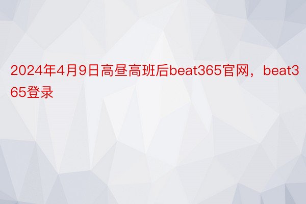 2024年4月9日高昼高班后beat365官网，beat365登录