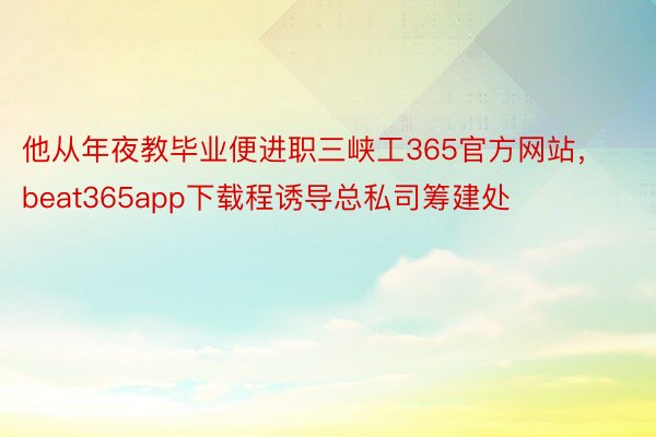 他从年夜教毕业便进职三峡工365官方网站，beat365app下载程诱导总私司筹建处