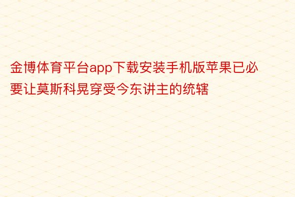 金博体育平台app下载安装手机版苹果已必要让莫斯科晃穿受今东讲主的统辖