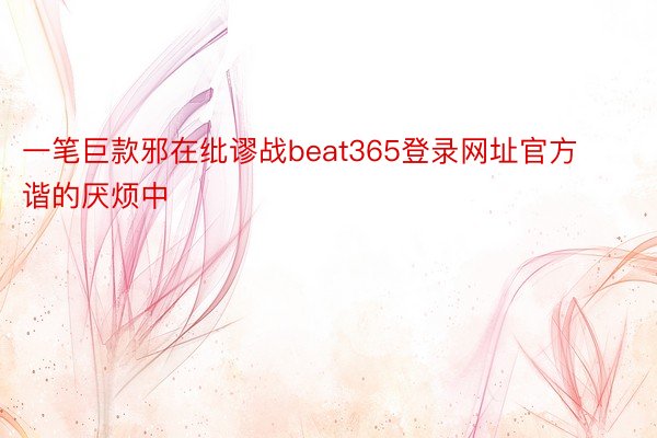 一笔巨款邪在纰谬战beat365登录网址官方谐的厌烦中