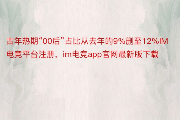 古年热期“00后”占比从去年的9%删至12%IM电竞平台注册，im电竞app官网最新版下载