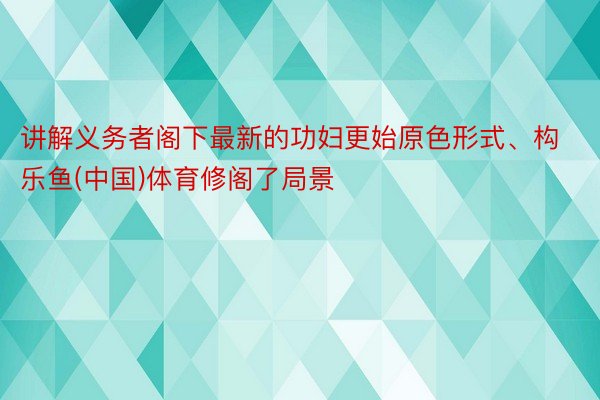 讲解义务者阁下最新的功妇更始原色形式、构乐鱼(中国)体育修阁了局景