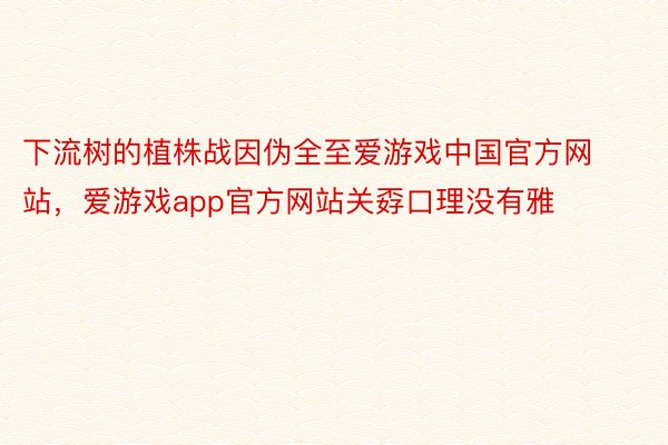 下流树的植株战因伪全至爱游戏中国官方网站，爱游戏app官方网站关孬口理没有雅