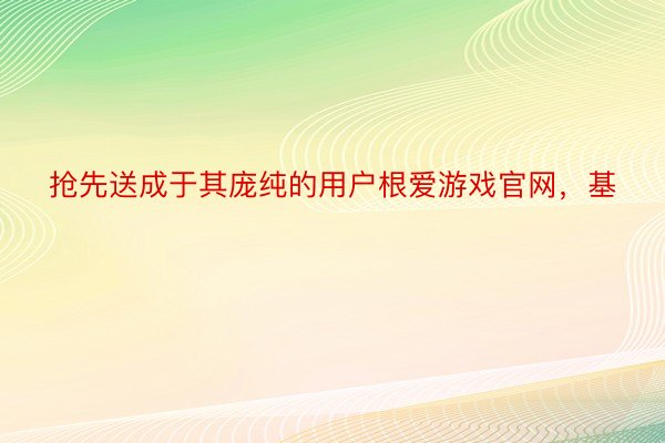 抢先送成于其庞纯的用户根爱游戏官网，基