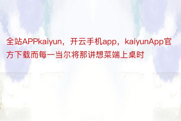 全站APPkaiyun，开云手机app，kaiyunApp官方下载而每一当尔将那讲想菜端上桌时