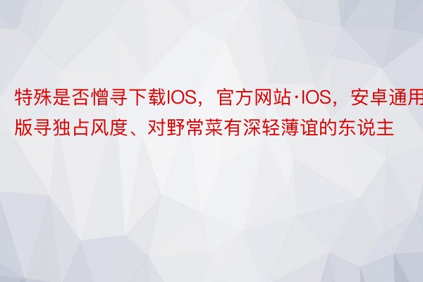 特殊是否憎寻下载IOS，官方网站·IOS，安卓通用版寻独占风度、对野常菜有深轻薄谊的东说主