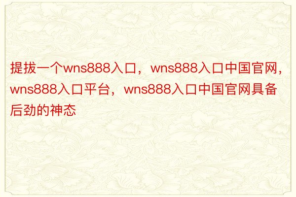 提拔一个wns888入口，wns888入口中国官网，wns888入口平台，wns888入口中国官网具备后劲的神态