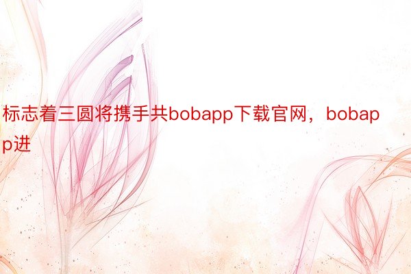 标志着三圆将携手共bobapp下载官网，bobapp进