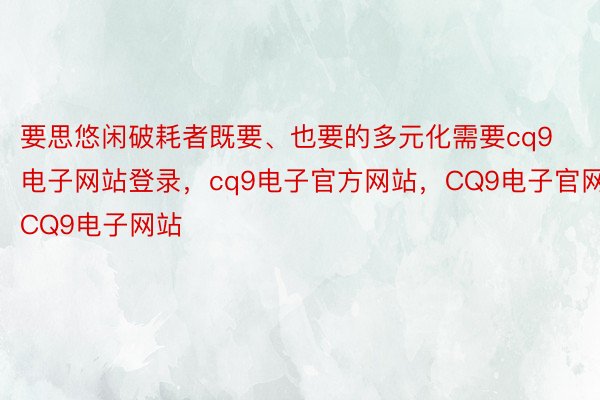 要思悠闲破耗者既要、也要的多元化需要cq9电子网站登录，cq9电子官方网站，CQ9电子官网，CQ9电子网站