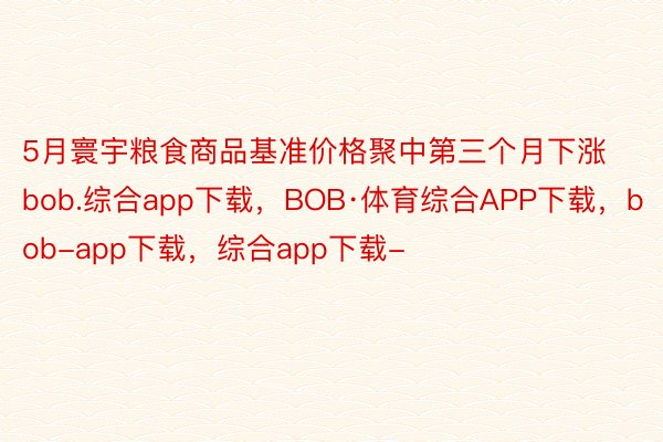 5月寰宇粮食商品基准价格聚中第三个月下涨bob.综合app下载，BOB·体育综合APP下载，bob-app下载，综合app下载-